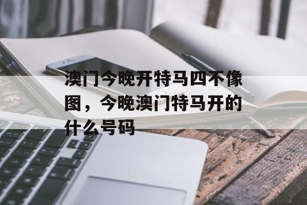 澳门今晚开特马四不像图，今晚澳门特马开的什么号码