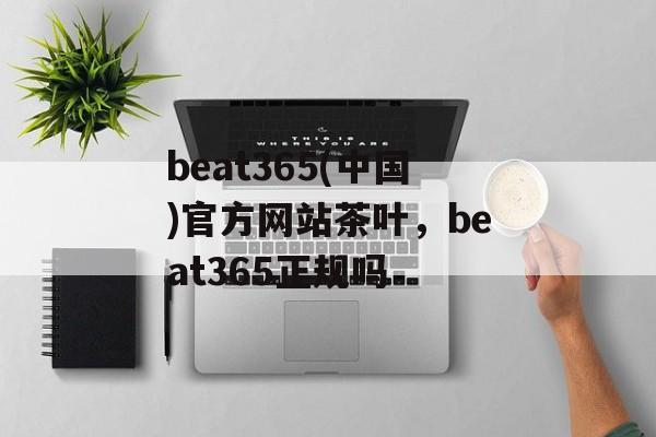 beat365(中国)官方网站茶叶，beat365正规吗