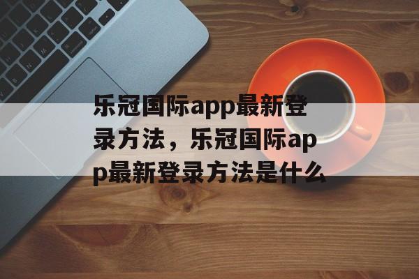 乐冠国际app最新登录方法，乐冠国际app最新登录方法是什么