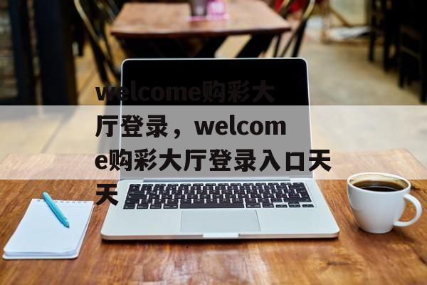 welcome购彩大厅登录，welcome购彩大厅登录入口天天