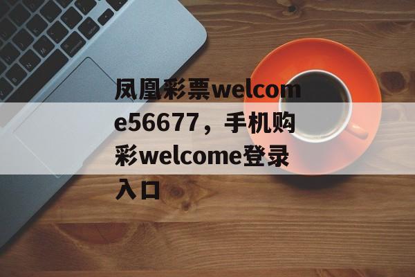 凤凰彩票welcome56677，手机购彩welcome登录入口