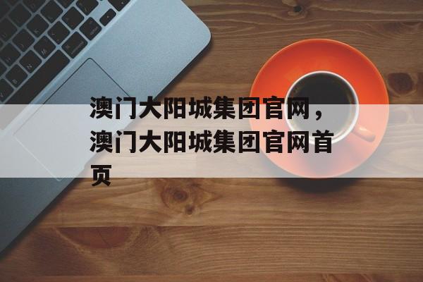 澳门大阳城集团官网，澳门大阳城集团官网首页