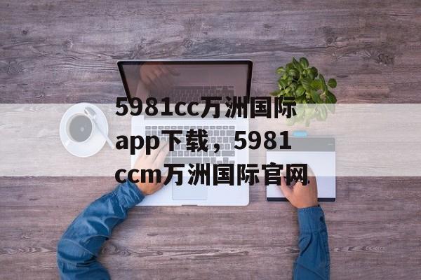 5981cc万洲国际app下载，5981ccm万洲国际官网