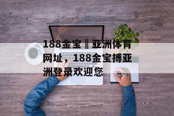 188金宝慱亚洲体育网址，188金宝搏亚洲登录欢迎您