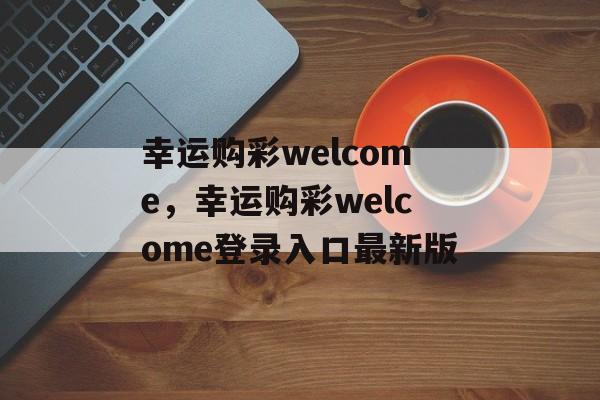 幸运购彩welcome，幸运购彩welcome登录入口最新版