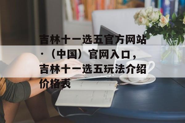 吉林十一选五官方网站·（中国）官网入口，吉林十一选五玩法介绍价格表