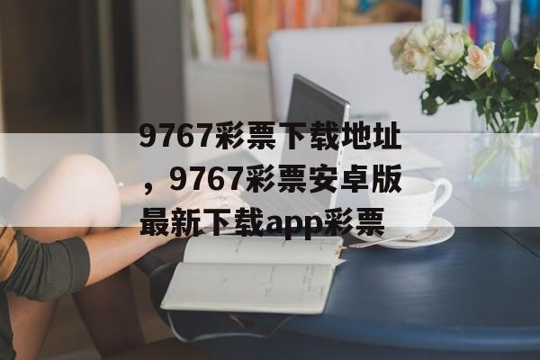 9767彩票下载地址，9767彩票安卓版最新下载app彩票