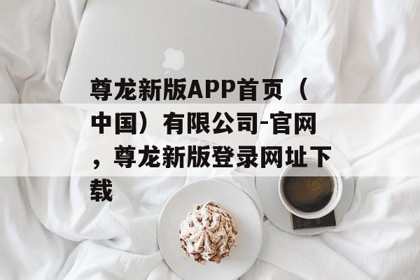 尊龙新版APP首页（中国）有限公司-官网，尊龙新版登录网址下载