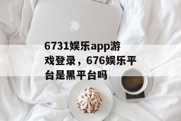 6731娱乐app游戏登录，676娱乐平台是黑平台吗