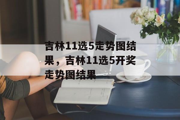 吉林11选5走势图结果，吉林11选5开奖走势图结果