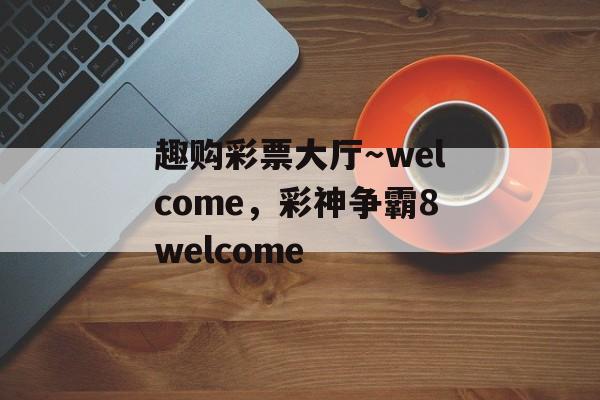 趣购彩票大厅～welcome，彩神争霸8welcome