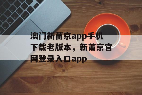 澳门新莆京app手机下载老版本，新莆京官网登录入口app