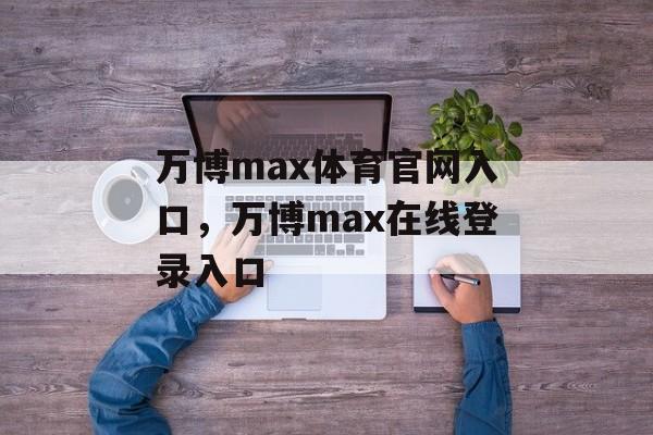 万博max体育官网入口，万博max在线登录入口