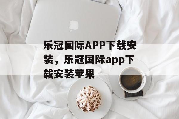 乐冠国际APP下载安装，乐冠国际app下载安装苹果