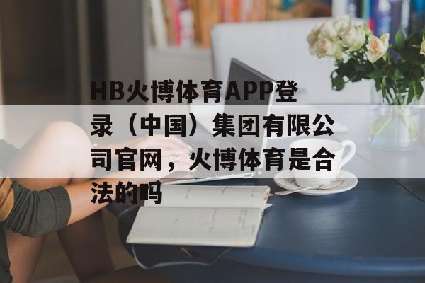 HB火博体育APP登录（中国）集团有限公司官网，火博体育是合法的吗