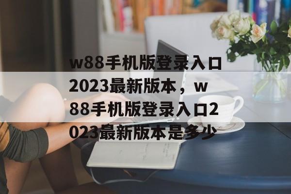 w88手机版登录入口2023最新版本，w88手机版登录入口2023最新版本是多少