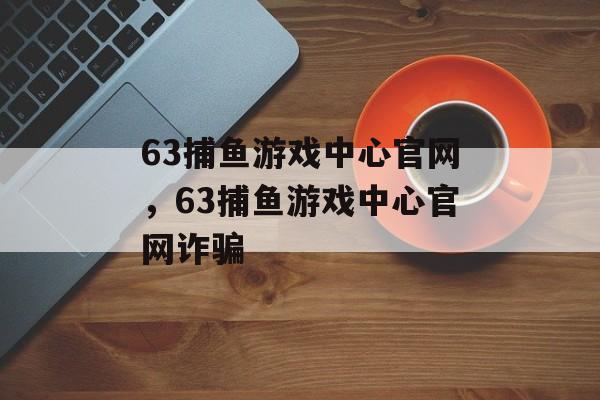 63捕鱼游戏中心官网，63捕鱼游戏中心官网诈骗